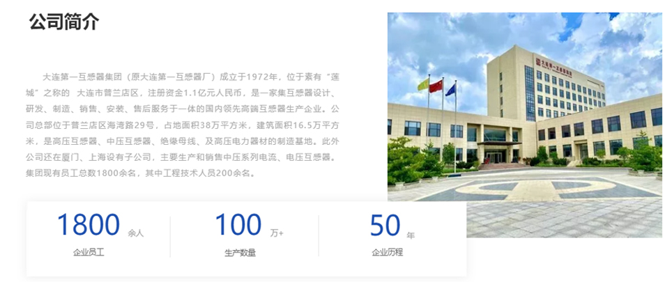 大連第一互感器集團(原大連第一互感器廠)成立于1972年,位于素有“蓮城”之稱的 大連市普蘭店區,注冊資金1.1億元人民幣,是一家集互感器設計、研發、制造、銷售、安裝、售后服務于一體的國內領先高端互感器生產企業。公司總部位于普蘭店區海灣路29號,占地面積38萬平方米,建筑面積16.5萬平方米,是高壓互感器、中壓互感器、絕緣母線、及高壓電力器材的制造基地。此外公司還在廈門、上海設有子公司,主要生產和銷售中壓系列電流、電壓互感器。集團現有員工總數1800余名,其中工程技術人員200余名。